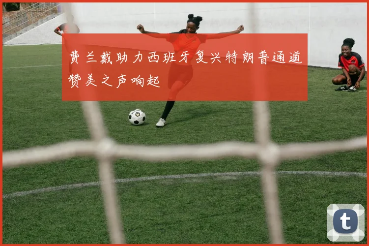 费兰戴助力西班牙复兴特朗普通道赞美之声响起