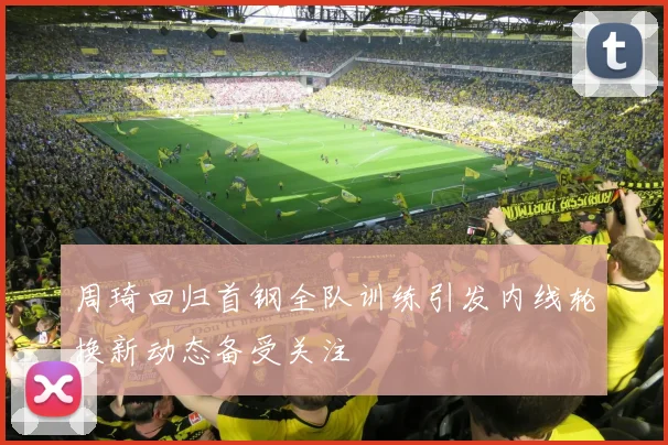 周琦回归首钢全队训练引发内线轮换新动态备受关注