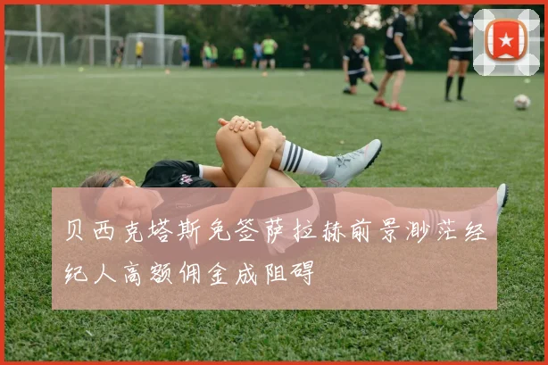 贝西克塔斯免签萨拉赫前景渺茫经纪人高额佣金成阻碍