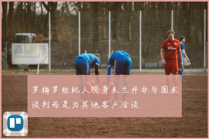 罗梅罗经纪人现身米兰并非与国米谈判而是为其他客户洽谈