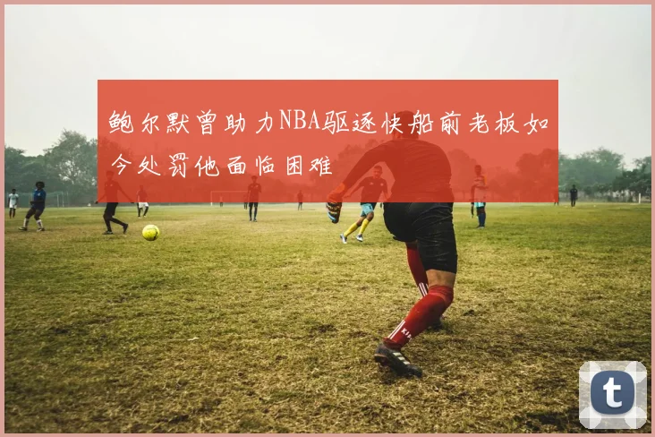 鲍尔默曾助力NBA驱逐快船前老板如今处罚他面临困难