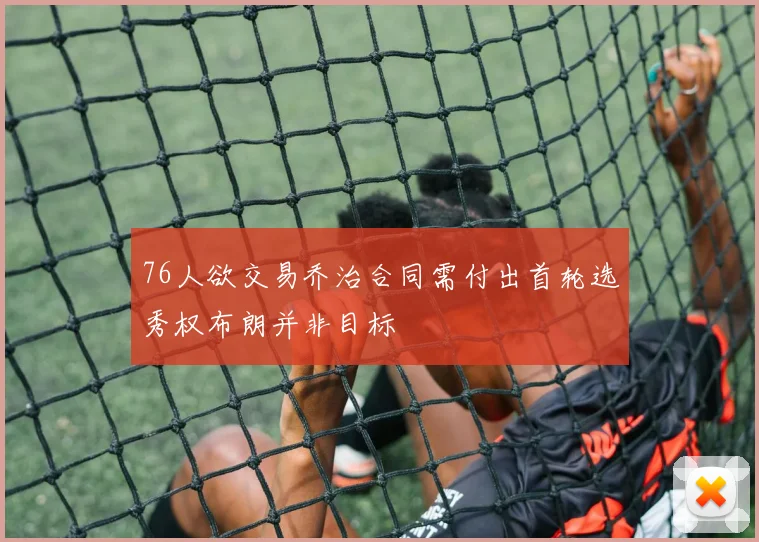 76人欲交易乔治合同需付出首轮选秀权布朗并非目标