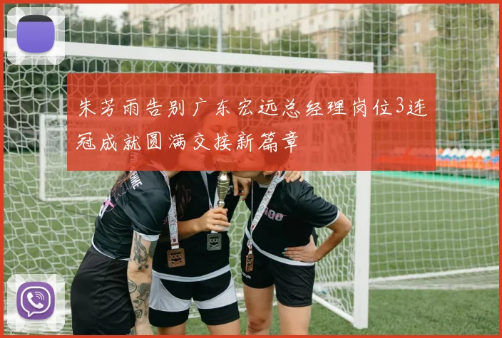 朱芳雨告别广东宏远总经理岗位3连冠成就圆满交接新篇章