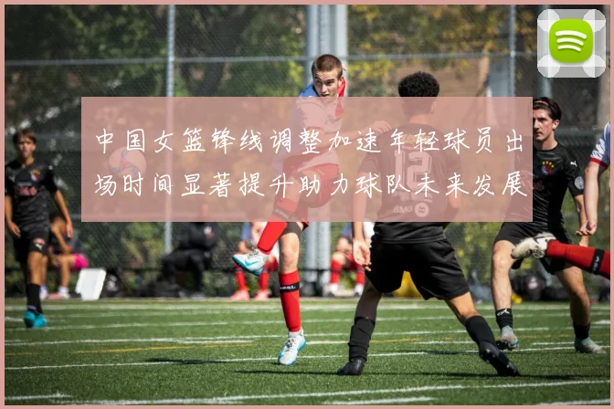 中国女篮锋线调整加速年轻球员出场时间显著提升助力球队未来发展
