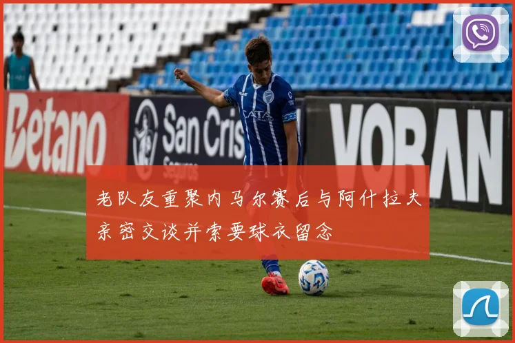 老队友重聚内马尔赛后与阿什拉夫亲密交谈并索要球衣留念