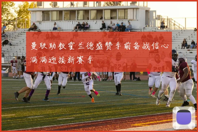 曼联助教霍兰德盛赞季前备战信心满满迎接新赛季